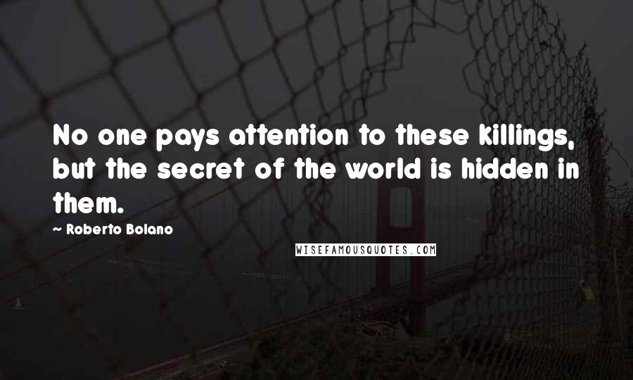 Roberto Bolano Quotes: No one pays attention to these killings, but the secret of the world is hidden in them.