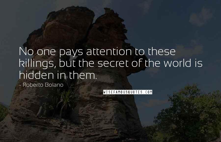 Roberto Bolano Quotes: No one pays attention to these killings, but the secret of the world is hidden in them.