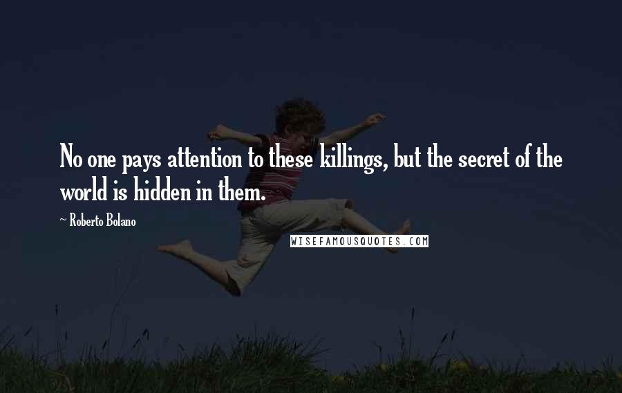 Roberto Bolano Quotes: No one pays attention to these killings, but the secret of the world is hidden in them.