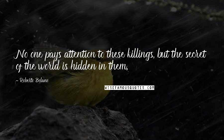 Roberto Bolano Quotes: No one pays attention to these killings, but the secret of the world is hidden in them.