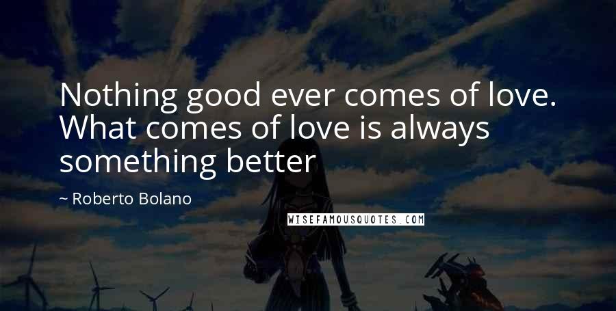 Roberto Bolano Quotes: Nothing good ever comes of love. What comes of love is always something better