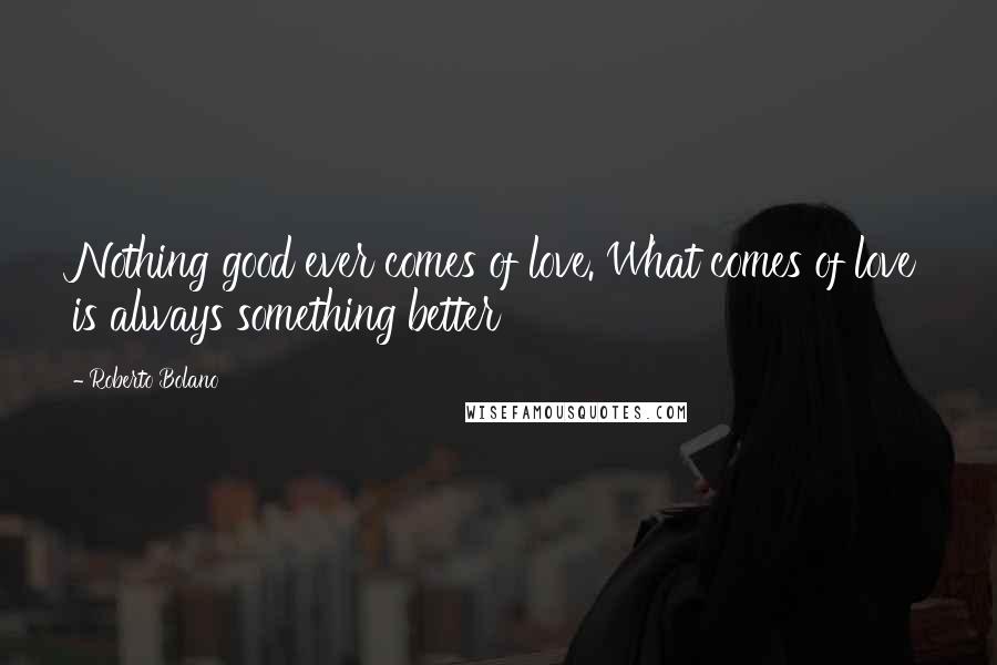 Roberto Bolano Quotes: Nothing good ever comes of love. What comes of love is always something better