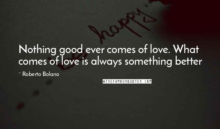 Roberto Bolano Quotes: Nothing good ever comes of love. What comes of love is always something better