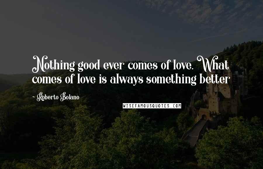 Roberto Bolano Quotes: Nothing good ever comes of love. What comes of love is always something better