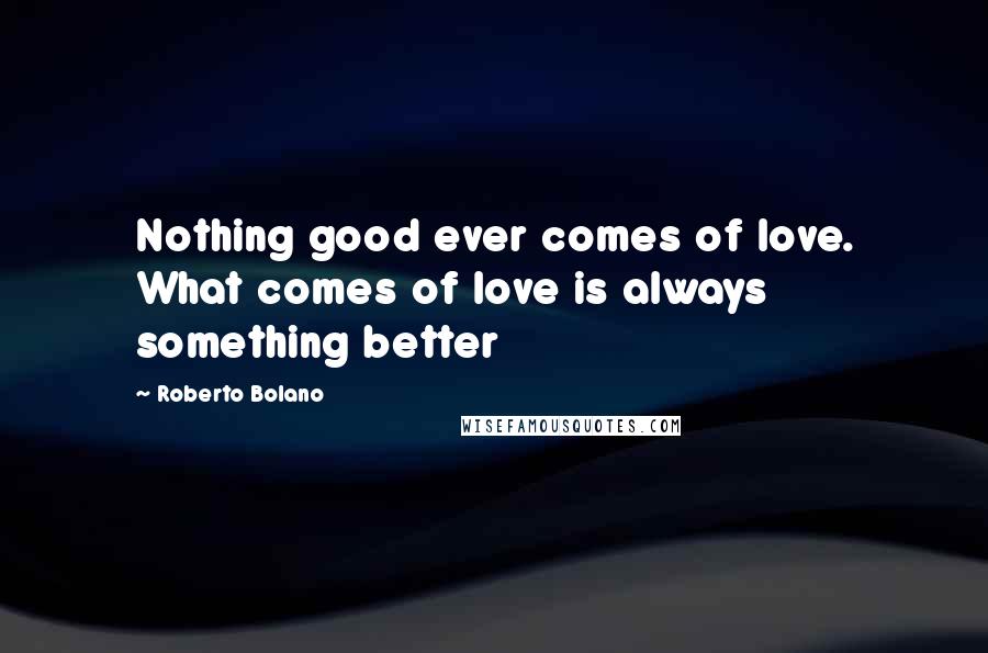 Roberto Bolano Quotes: Nothing good ever comes of love. What comes of love is always something better