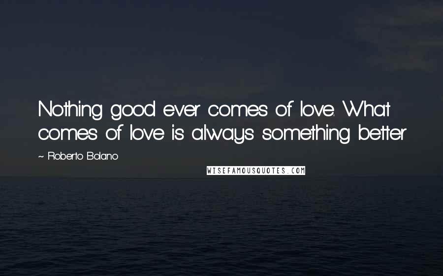 Roberto Bolano Quotes: Nothing good ever comes of love. What comes of love is always something better