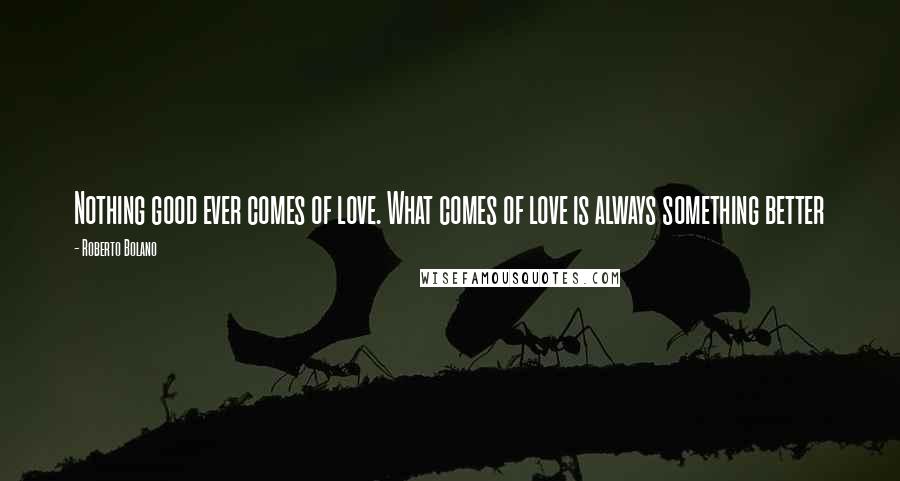 Roberto Bolano Quotes: Nothing good ever comes of love. What comes of love is always something better