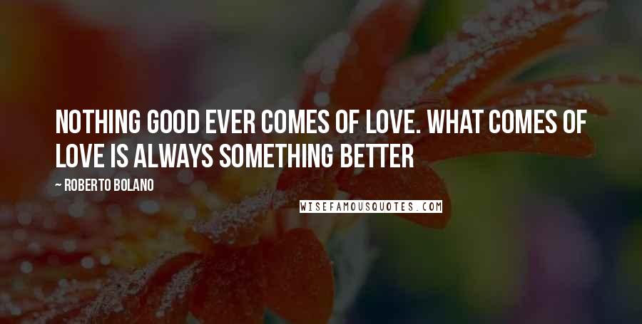 Roberto Bolano Quotes: Nothing good ever comes of love. What comes of love is always something better