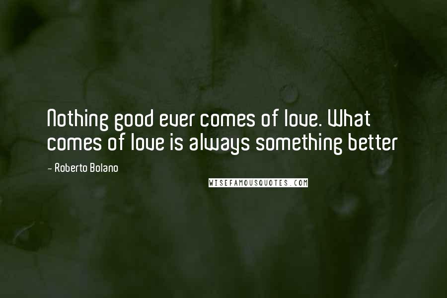 Roberto Bolano Quotes: Nothing good ever comes of love. What comes of love is always something better