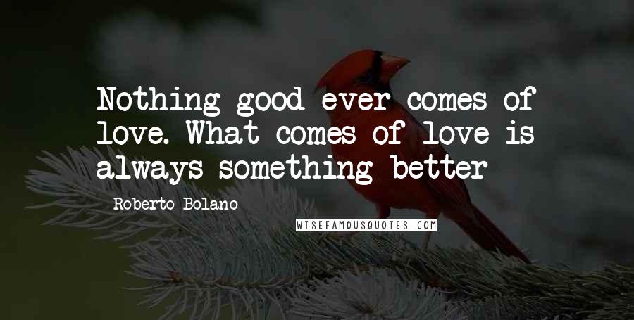 Roberto Bolano Quotes: Nothing good ever comes of love. What comes of love is always something better