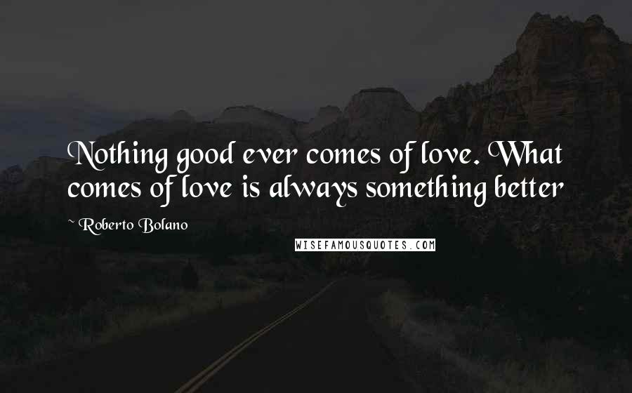 Roberto Bolano Quotes: Nothing good ever comes of love. What comes of love is always something better