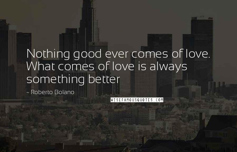 Roberto Bolano Quotes: Nothing good ever comes of love. What comes of love is always something better