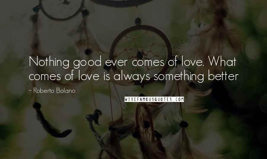 Roberto Bolano Quotes: Nothing good ever comes of love. What comes of love is always something better