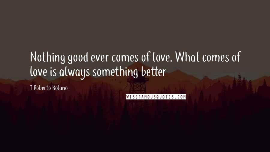 Roberto Bolano Quotes: Nothing good ever comes of love. What comes of love is always something better