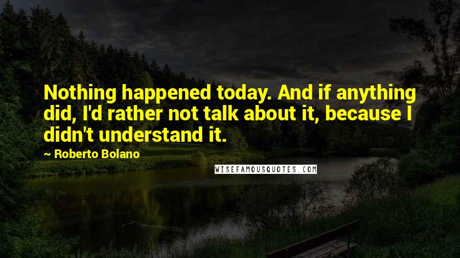 Roberto Bolano Quotes: Nothing happened today. And if anything did, I'd rather not talk about it, because I didn't understand it.