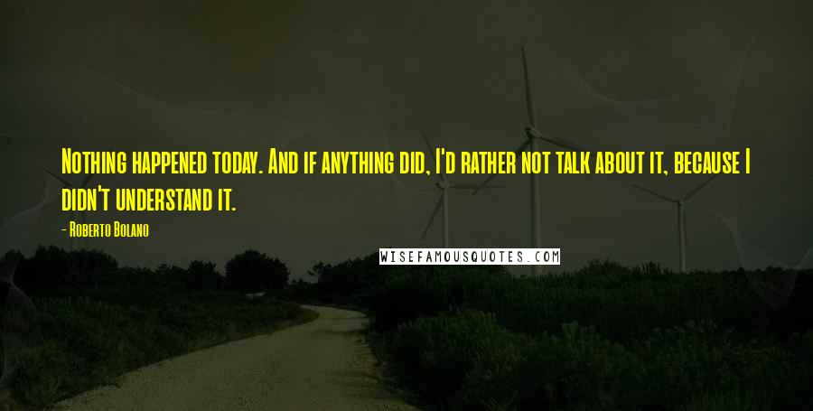 Roberto Bolano Quotes: Nothing happened today. And if anything did, I'd rather not talk about it, because I didn't understand it.