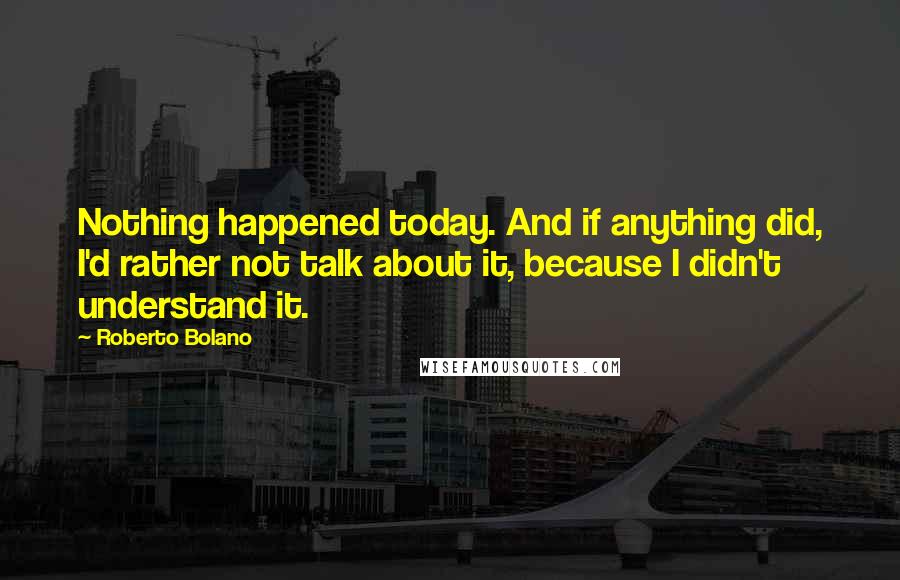 Roberto Bolano Quotes: Nothing happened today. And if anything did, I'd rather not talk about it, because I didn't understand it.