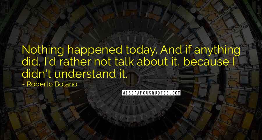 Roberto Bolano Quotes: Nothing happened today. And if anything did, I'd rather not talk about it, because I didn't understand it.