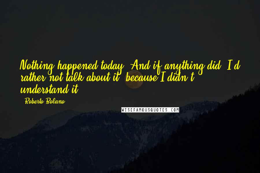 Roberto Bolano Quotes: Nothing happened today. And if anything did, I'd rather not talk about it, because I didn't understand it.