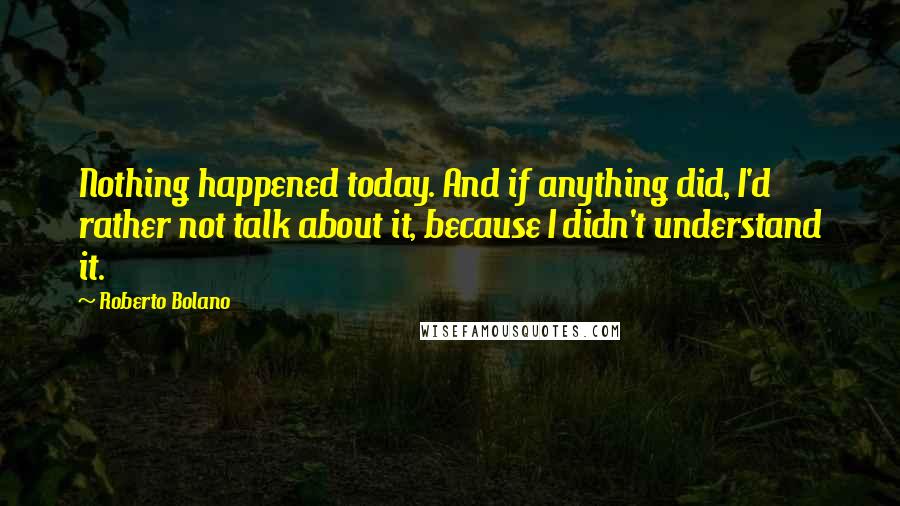 Roberto Bolano Quotes: Nothing happened today. And if anything did, I'd rather not talk about it, because I didn't understand it.
