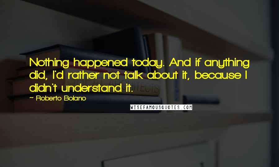 Roberto Bolano Quotes: Nothing happened today. And if anything did, I'd rather not talk about it, because I didn't understand it.