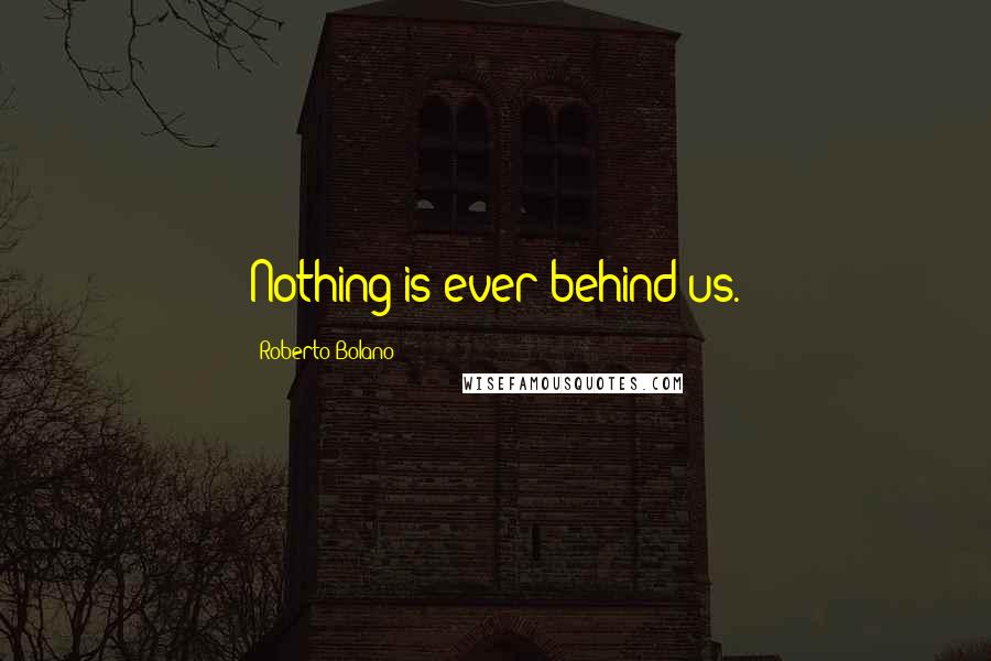 Roberto Bolano Quotes: Nothing is ever behind us.