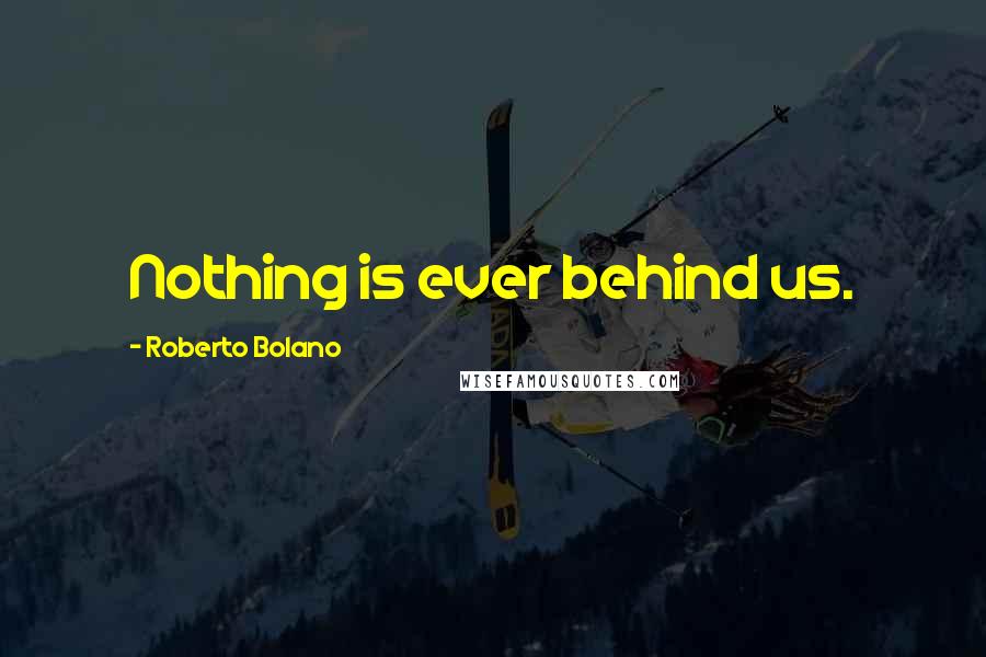 Roberto Bolano Quotes: Nothing is ever behind us.