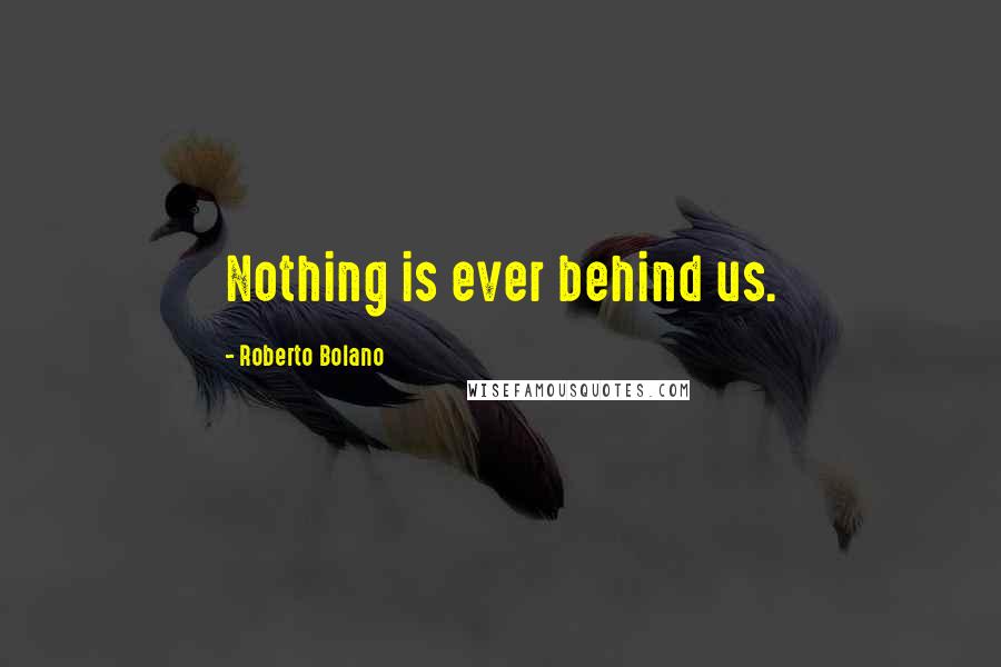 Roberto Bolano Quotes: Nothing is ever behind us.