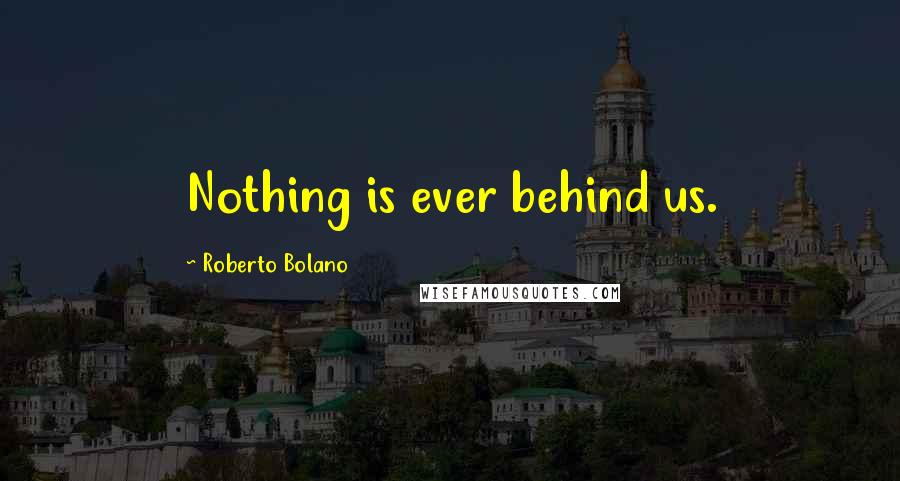 Roberto Bolano Quotes: Nothing is ever behind us.