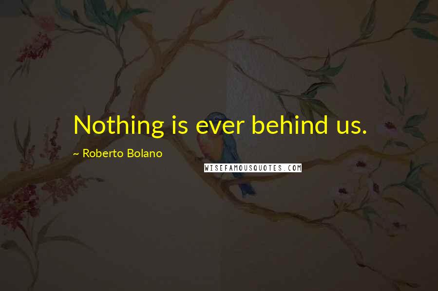 Roberto Bolano Quotes: Nothing is ever behind us.