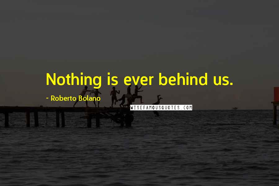 Roberto Bolano Quotes: Nothing is ever behind us.