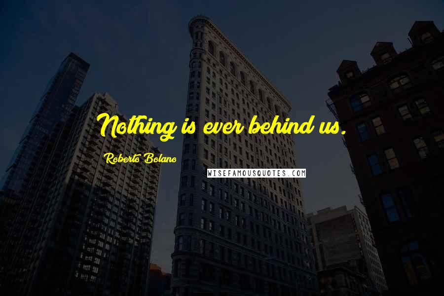 Roberto Bolano Quotes: Nothing is ever behind us.