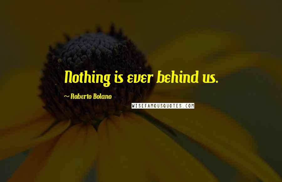 Roberto Bolano Quotes: Nothing is ever behind us.