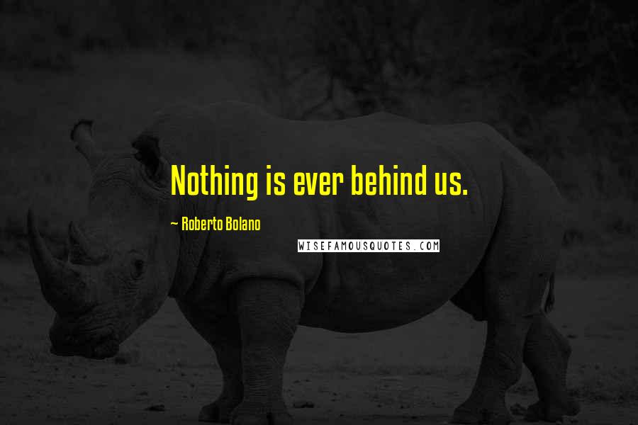 Roberto Bolano Quotes: Nothing is ever behind us.