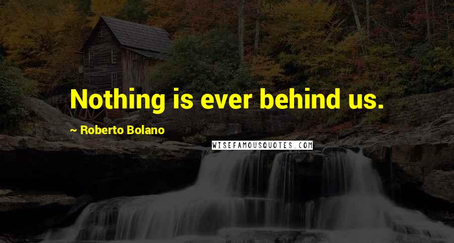 Roberto Bolano Quotes: Nothing is ever behind us.