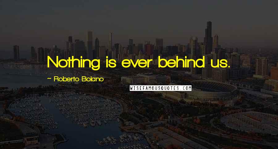 Roberto Bolano Quotes: Nothing is ever behind us.