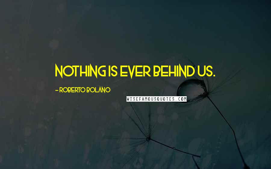 Roberto Bolano Quotes: Nothing is ever behind us.