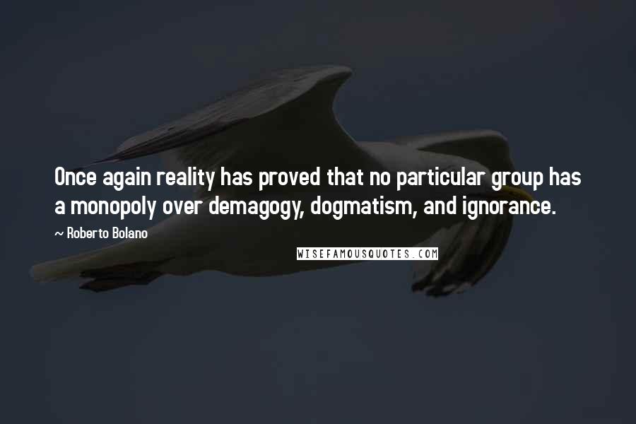 Roberto Bolano Quotes: Once again reality has proved that no particular group has a monopoly over demagogy, dogmatism, and ignorance.
