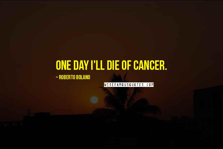 Roberto Bolano Quotes: One day I'll die of cancer.