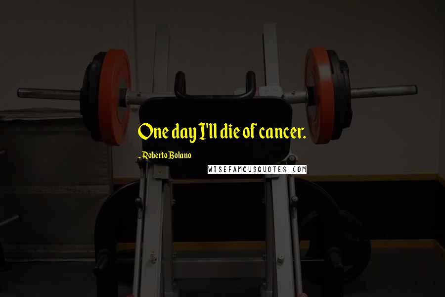 Roberto Bolano Quotes: One day I'll die of cancer.