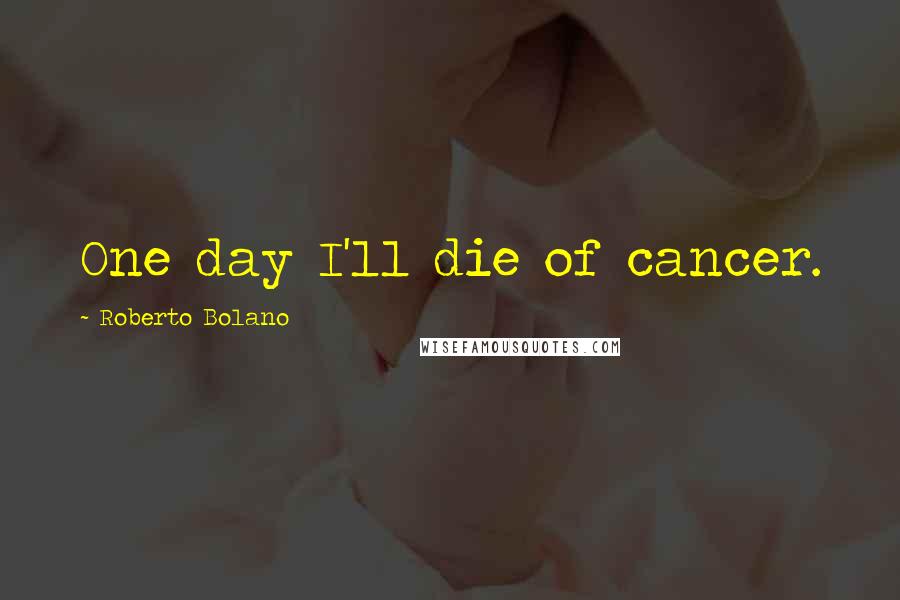 Roberto Bolano Quotes: One day I'll die of cancer.