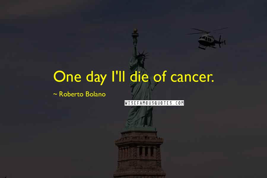 Roberto Bolano Quotes: One day I'll die of cancer.