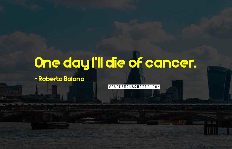 Roberto Bolano Quotes: One day I'll die of cancer.