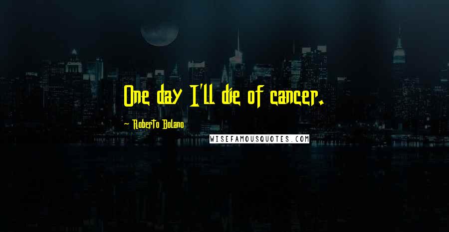 Roberto Bolano Quotes: One day I'll die of cancer.