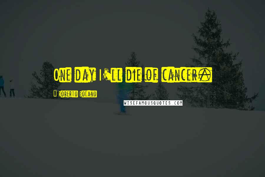 Roberto Bolano Quotes: One day I'll die of cancer.