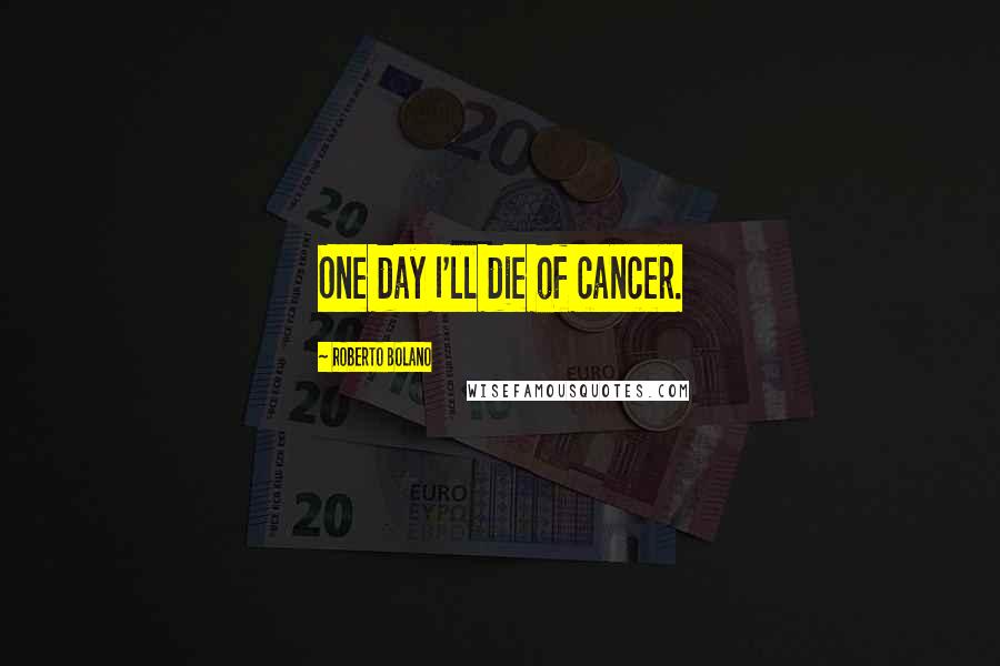 Roberto Bolano Quotes: One day I'll die of cancer.