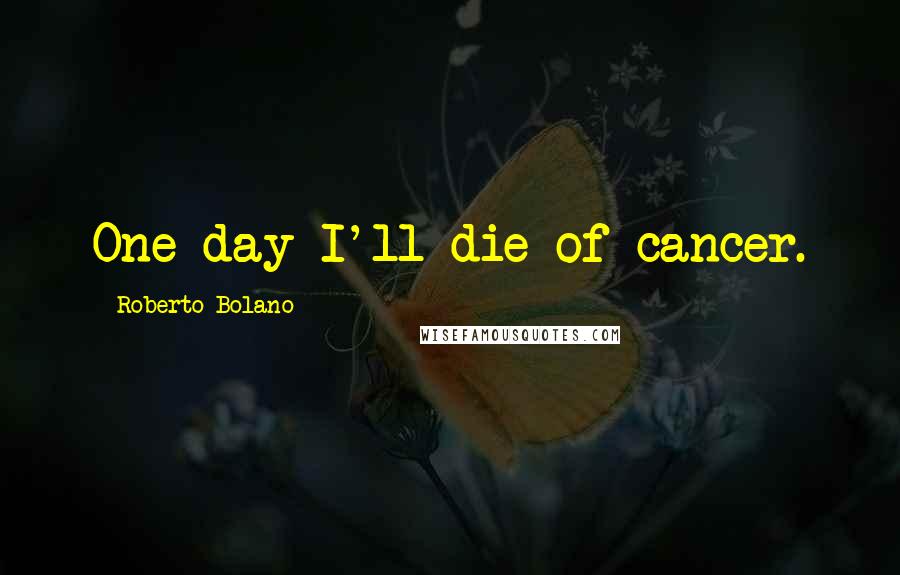 Roberto Bolano Quotes: One day I'll die of cancer.