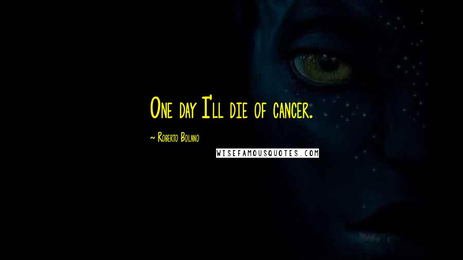 Roberto Bolano Quotes: One day I'll die of cancer.