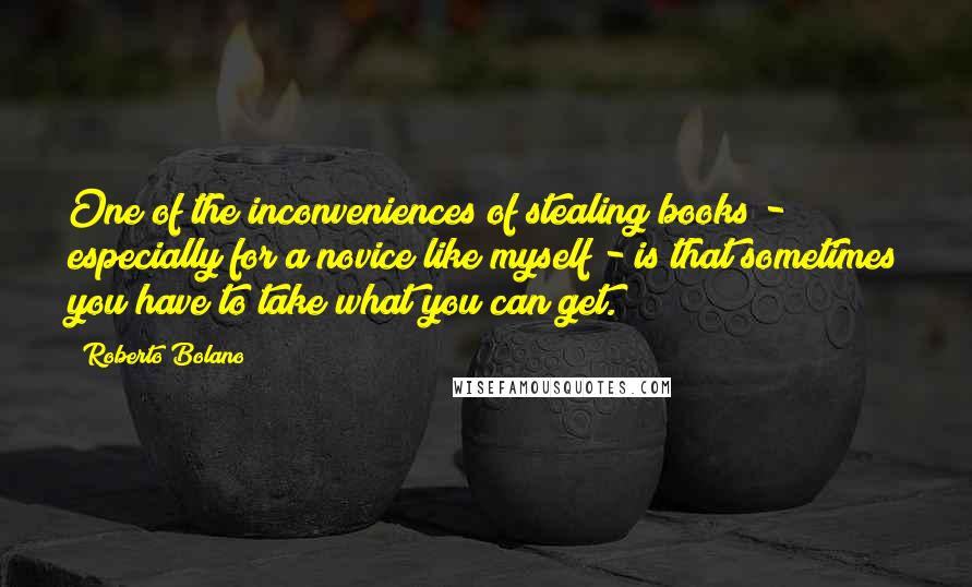 Roberto Bolano Quotes: One of the inconveniences of stealing books - especially for a novice like myself - is that sometimes you have to take what you can get.