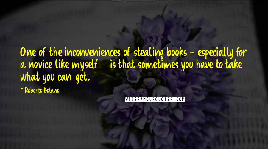 Roberto Bolano Quotes: One of the inconveniences of stealing books - especially for a novice like myself - is that sometimes you have to take what you can get.